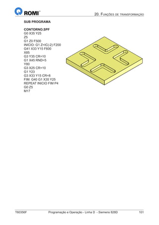 T60356F	 Programação e Operação - Linha D - Siemens 828D	 101
20. Funções de transformação
SUB PROGRAMA
CONTORNO.SPF
G0 X35 Y25
Z5
G1 Z0 F500
INICIO: G1 Z=IC(-2) F200
G41 X33 Y15 F600
X85
G3 Y35 CR=10
G1 X45 RND=5
Y80
G3 X25 CR=10
G1 Y23
G3 X33 Y15 CR=8
FIM: G40 G1 X35 Y25
REPEAT INICIO FIM P4
G0 Z5
M17
A
10
 