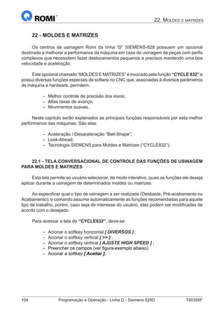 104	 Programação e Operação - Linha D - Siemens 828D	 T60356F
22. Moldes e matrizes
22 - MOLDES E MATRIZES
Os centros de usinagem Romi da linha “D” SIEMENS-828 possuem um opcional
destinado a melhorar a performance da máquina em caso de usinagem de peças com perfis
complexos que necessitem fazer deslocamentos pequenos e precisos mantendo uma boa
velocidade e aceleração.
Este opcional chamado “MOLDES E MATRIZES” é invocado pela função “CYCLE 832” e
possui diversas funções especiais de softwre no CNC que, associadas à diversos parâmetros
de máquina e hardware, permitem:
–– Melhor controle de precisão dos eixos;
–– Altas taxas de avanço;
–– Movimentos suaves.
Neste capítulo serão explanados as principais funções responsáveis por esta melhor
performance das máquinas. São elas:
–– Aceleração / Desaceleração “Bell-Shape”;
–– Look-Ahead;
–– Tecnologia SIEMENS para Moldes e Matrizes (“CYCLE832”).
22.1 - TELA CONVERSACIONAL DE CONTROLE DAS FUNÇÕES DE USINAGEM
PARA MOLDES E MATRIZES
Esta tela permite ao usuário selecionar, de modo interativo, quais as funções ele deseja
aplicar durante a usinagem de determinados moldes ou matrizes.
Ao especificar qual o tipo de usinagem a ser realizada (Desbaste, Pré-acabamento ou
Acabamento), o comando assume automaticamente as funções recomendadas para aquele
tipo de trabalho, porém, caso seja de interesse do usuário, elas podem ser modificadas de
acordo com o desejado.
Para acessar a tela do “CYCLE832”, deve-se:
–– Acionar o softkey horizontal [ DIVERSOS ] ;
–– Acionar o softkey vertical [  ] ;
–– Acionar o softkey vertical [ AJUSTE HIGH SPEED ] ;
–– Preencher os campos (ver figura-exemplo abaixo)
–– Acionar a softkey [ Aceitar ].
 