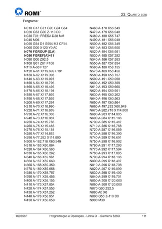 T60356F	 Programação e Operação - Linha D - Siemens 828D	 111
23. Quarto eixo
Programa:
N010 G17 G71 G90 G94 G64
N020 G53 G00 Z-110 D0
N030 T01; FRESA D20 MM
N040 M06
N050 G54 D1 S954 M3 CFIN
N060 G00 X120 Y0 A0
N070 FGROUP (X,A)
N080 FGREF[A]=81
N090 G00 Z92.5	
N100 G01 Z81 F100
N110 A-60 F127
N120 A-61 X119.699 F191
N130 A-62 X119.398
N140 A-63 X119.097
N150 A-64 X118.796
N160 A-65 X118.495
N170 A-66 X118.194
N180 A-67 X117.893
N190 A-68 X117.592
N200 A-69 X117.291
N210 A-70 X116.990
N220 A-71 X116.689
N230 A-72 X116.388
N240 A-73 X116.087
N250 A-74 X115.786
N260 A-75 X115.485
N460 A-178 X56.349
N470 A-179 X56.048
N480 A-180 X55.747
N490 A-181 X56.048
N500 A-182 X56.349
N510 A-183 X56.650
N520 A-184 X56.951
N530 A-185 X57.252
N540 A-186 X57.553
N550 A-187 X57.854
N560 A-188 X58.155
N570 A-189 X58.456
N580 A-190 X58.757
N590 A-191 X59.058
N600 A-192 X59.359
N610 A-193 X59.660
N620 A-194 X59.951
N630 A-195 X60.262
N640 A-196 X60.563
N650 A-197 X60.864
N660 A-197.282 X60.949
N670 A-282.718 X114.800
N680 A-283 X114.885
N690 A-284 X115.186
N700 A-285 X115.487
N710 A-286 X115.788
N270 A-76 X115.184
N280 A-77 X114.883
N290 A-77.282 X114.800
N300 A-162.718 X60.949
N310 A-163 X60.864
N320 A-164 X60.563
N330 A-165 X60.262
N340 A-166 X59.961
N350 A-167 X59.660
N360 A-168 X59.359
N370 A-169 X59.058
N380 A-170 X58.757
N390 A-171 X58.456
N400 A-172 X58.155
N410 A-173 X57.854
N420 A-174 X57.553
N430 A-175 X57.252
N440 A-176 X56.951
N450 A-177 X56.650
N720 A-287 X116.089
N730 A-288 X116.390
N740 A-289 X116.691
N750 A-290 X116.992
N760 A-291 X117.293
N770 A-292 X117.594
N780 A-293 X117.895
N790 A-294 X118.196
N800 A-295 X118.497
N810 A-296 X118.798
N820 A-297 X119.099
N830 A-298 X119.400
N840 A-299 X119.701
N850 A-300 X120.000
N860 A-360 X120.000
N870 G00 Z92.5
N880 A0 X0
N890 G53 Z-110 D0
N900 M30
 
