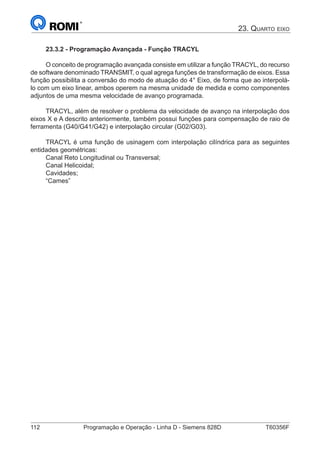 112	 Programação e Operação - Linha D - Siemens 828D	 T60356F
23. Quarto eixo
23.3.2 - Programação Avançada - Função TRACYL
O conceito de programação avançada consiste em utilizar a função TRACYL, do recurso
de software denominado TRANSMIT, o qual agrega funções de transformação de eixos. Essa
função possibilita a conversão do modo de atuação do 4° Eixo, de forma que ao interpolá-
lo com um eixo linear, ambos operem na mesma unidade de medida e como componentes
adjuntos de uma mesma velocidade de avanço programada.
TRACYL, além de resolver o problema da velocidade de avanço na interpolação dos
eixos X e A descrito anteriormente, também possui funções para compensação de raio de
ferramenta (G40/G41/G42) e interpolação circular (G02/G03).
TRACYL é uma função de usinagem com interpolação cilíndrica para as seguintes
entidades geométricas:
Canal Reto Longitudinal ou Transversal;
Canal Helicoidal;
Cavidades;
“Cames”
 