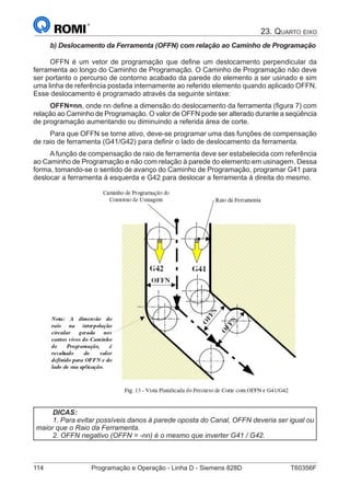 114	 Programação e Operação - Linha D - Siemens 828D	 T60356F
23. Quarto eixo
b) Deslocamento da Ferramenta (OFFN) com relação ao Caminho de Programação
OFFN é um vetor de programação que define um deslocamento perpendicular da
ferramenta ao longo do Caminho de Programação. O Caminho de Programação não deve
ser portanto o percurso de contorno acabado da parede do elemento a ser usinado e sim
uma linha de referência postada internamente ao referido elemento quando aplicado OFFN.
Esse deslocamento é programado através da seguinte sintaxe:
OFFN=nn, onde nn define a dimensão do deslocamento da ferramenta (figura 7) com
relação ao Caminho de Programação. O valor de OFFN pode ser alterado durante a seqüência
de programação aumentando ou diminuindo a referida área de corte.
Para que OFFN se torne ativo, deve-se programar uma das funções de compensação
de raio de ferramenta (G41/G42) para definir o lado de deslocamento da ferramenta.
A função de compensação de raio de ferramenta deve ser estabelecida com referência
ao Caminho de Programação e não com relação à parede do elemento em usinagem. Dessa
forma, tomando-se o sentido de avanço do Caminho de Programação, programar G41 para
deslocar a ferramenta à esquerda e G42 para deslocar a ferramenta à direita do mesmo.
DICAS:
1. Para evitar possíveis danos à parede oposta do Canal, OFFN deveria ser igual ou
maior que o Raio da Ferramenta.
2. OFFN negativo (OFFN = -nn) é o mesmo que inverter G41 / G42.
 