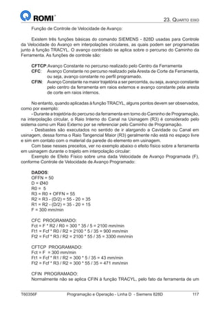 T60356F	 Programação e Operação - Linha D - Siemens 828D	 117
23. Quarto eixo
Função de Controle de Velocidade de Avanço:
Existem três funções básicas do comando SIEMENS - 828D usadas para Controle
da Velocidade do Avanço em interpolações circulares, as quais podem ser programadas
junto à função TRACYL. O avanço controlado se aplica sobre o percurso do Caminho da
Ferramenta. As funções de controle são:
CFTCP:	Avanço Constante no percurso realizado pelo Centro da Ferramenta
CFC:	 Avanço Constante no percurso realizado pela Aresta de Corte da Ferramenta,
ou seja, avanço constante no perfil programado.
CFIN:	 Avanço Constante na maior trajetória a ser percorrida, ou seja, avanço constante
pelo centro da ferramenta em raios externos e avanço constante pela aresta
de corte em raios internos.
No entanto, quando aplicadas à função TRACYL, alguns pontos devem ser observados,
como por exemplo:
- Durante a trajetória do percurso da ferramenta em torno do Caminho de Programação,
na interpolação circular, o Raio Interno do Canal na Usinagem (R3) é considerado pelo
sistema como um Raio Externo por se referenciar pelo Caminho de Programação.
- Desbastes são executados no sentido de ir alargando a Cavidade ou Canal em
usinagem, dessa forma o Raio Tangencial Maior (R3) geralmente não está no espaço livre
e sim em contato com o material da parede do elemento em usinagem.
Com base nesses preceitos, ver no exemplo abaixo o efeito físico sobre a ferramenta
em usinagem durante o trajeto em interpolação circular:
Exemplo de Efeito Físico sobre uma dada Velocidade de Avanço Programada (F),
conforme Controle de Velocidade de Avanço Programado:
DADOS:
OFFN = 50
D = Ø40
R0 = 5
R3 = R0 + OFFN = 55
R2 = R3 - (D/2) = 55 - 20 = 35
R1 = R2 - (D/2) = 35 - 20 = 15
F = 300 mm/min
CFC PROGRAMADO:
Fct = F * R2 / R0 = 300 * 35 / 5 = 2100 mm/min
Ft1 = Fcf * R0 / R2 = 2100 * 5 / 35 = 900 mm/min
Ft2 = Fcf * R3 / R2 = 2100 * 55 / 35 = 3300 mm/min
CFTCP PROGRAMADO:
Fct = F = 300 mm/min
Ft1 = Fcf * R1 / R2 = 300 * 5 / 35 = 43 mm/min
Ft2 = Fcf * R3 / R2 = 300 * 55 / 35 = 471 mm/min
CFIN PROGRAMADO:
Normalmente não se aplica CFIN à função TRACYL, pelo fato da ferramenta de um
 