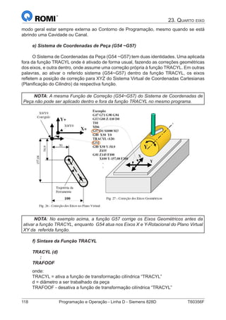 118	 Programação e Operação - Linha D - Siemens 828D	 T60356F
23. Quarto eixo
modo geral estar sempre externa ao Contorno de Programação, mesmo quando se está
abrindo uma Cavidade ou Canal.
e) Sistema de Coordenadas de Peça (G54 ~G57)
O Sistema de Coordenadas da Peça (G54 ~G57) tem duas identidades. Uma aplicada
fora da função TRACYL onde é ativado de forma usual, fazendo as correções geométricas
dos eixos, e outra dentro, onde assume uma correção própria à função TRACYL. Em outras
palavras, ao ativar o referido sistema (G54~G57) dentro da função TRACYL, os eixos
refletem a posição de correção para XYZ do Sistema Virtual de Coordenadas Cartesianas
(Planificação do Cilindro) da respectiva função.
NOTA: A mesma Função de Correção (G54~G57) do Sistema de Coordenadas de
Peça não pode ser aplicado dentro e fora da função TRACYL no mesmo programa.
NOTA: No exemplo acima, a função G57 corrige os Eixos Geométricos antes da
ativar a função TRACYL, enquanto G54 atua nos Eixos X e Y-Rotacional do Plano Virtual
XY da referida função.
f) Sintaxe da Função TRACYL
TRACYL (d)
:
TRAFOOF
onde:
TRACYL = ativa a função de transformação cilíndrica “TRACYL”
d = diâmetro a ser trabalhado da peça
TRAFOOF - desativa a função de transformação cilíndrica “TRACYL”
 