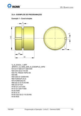 T60356F	 Programação e Operação - Linha D - Siemens 828D	 119
23. Quarto eixo
23.4 - EXEMPLOS DE PROGRAMAÇÃO
Exemplo 1 - Canal simples
20
5
50
60
5
5
%_N_EIXO4_1_MPF
;$PATH=/_N_WKS_DIR/_N_EXEMPLO_WPD
N10 G17 G64 G71 G90 G94
N20 G53 G0 Z-110 D0
N30 T6; FRESA TOPO D5
N40 M6
N50 G54 D1 S3000 M3
N60 FGROUP (X,A)
N70 FGREF[A]=25
N80 G0 X-10 Y0 A0 M8
N90 Z5 CFTCP
N100 G1 Z-5 F200
N110 G1 X20 F1000
N120 A360
N130 X-10
N140 G53 G0 Z-110 D0 M5
N150 M30
 