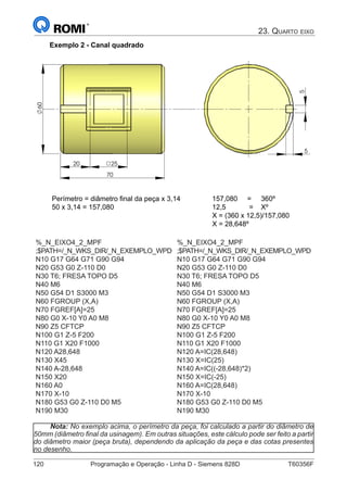 120	 Programação e Operação - Linha D - Siemens 828D	 T60356F
23. Quarto eixo
Exemplo 2 - Canal quadrado
5
20 25
70
60
5
Perímetro = diâmetro final da peça x 3,14
50 x 3,14 = 157,080
157,080 = 360º
12,5 = Xº
X = (360 x 12,5)/157,080
X = 28,648º
%_N_EIXO4_2_MPF
;$PATH=/_N_WKS_DIR/_N_EXEMPLO_WPD
N10 G17 G64 G71 G90 G94
N20 G53 G0 Z-110 D0
N30 T6; FRESA TOPO D5
N40 M6
N50 G54 D1 S3000 M3
N60 FGROUP (X,A)
N70 FGREF[A]=25
N80 G0 X-10 Y0 A0 M8
N90 Z5 CFTCP
N100 G1 Z-5 F200
N110 G1 X20 F1000
N120 A28,648
N130 X45
N140 A-28,648
N150 X20
N160 A0
N170 X-10
N180 G53 G0 Z-110 D0 M5
N190 M30
%_N_EIXO4_2_MPF
;$PATH=/_N_WKS_DIR/_N_EXEMPLO_WPD
N10 G17 G64 G71 G90 G94
N20 G53 G0 Z-110 D0
N30 T6; FRESA TOPO D5
N40 M6
N50 G54 D1 S3000 M3
N60 FGROUP (X,A)
N70 FGREF[A]=25
N80 G0 X-10 Y0 A0 M8
N90 Z5 CFTCP
N100 G1 Z-5 F200
N110 G1 X20 F1000
N120 A=IC(28,648)
N130 X=IC(25)
N140 A=IC((-28,648)*2)
N150 X=IC(-25)
N160 A=IC(28,648)
N170 X-10
N180 G53 G0 Z-110 D0 M5
N190 M30
Nota: No exemplo acima, o perímetro da peça, foi calculado a partir do diâmetro de
50mm (diâmetro final da usinagem). Em outras situações, este cálculo pode ser feito a partir
do diâmetro maior (peça bruta), dependendo da aplicação da peça e das cotas presentes
no desenho.
 