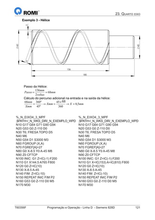 T60356F	 Programação e Operação - Linha D - Siemens 828D	 121
23. Quarto eixo
Exemplo 3 - Hélice
5
3
60
136
180
40
Passo da Hélice:
mm
voltas
mm
Passo 68
2
136
==
Cálculo do percurso adicional na entrada e na saída da hélice:
mmXXmm
Xmm
mm
5,8
360
7845
º45
º36068
=→
×
=→=
%_N_EIXO4_3_MPF
;$PATH=/_N_WKS_DIR/_N_EXEMPLO_WPD
N10 G17 G64 G71 G90 G94
N20 G53 G0 Z-110 D0
N30 T6; FRESA TOPO D5
N40 M6
N50 G54 D1 S3000 M3
N60 FGROUP (X,A)
N70 FGREF[A]=27
N80 G0 X-8.5 Y0 A-45 M8
N90 Z0 CFTCP
N100 INIC: G1 Z=IC(-1) F200
N110 G1 X144.5 A765 F800
N120 G0 Z=IC(10)
N130 X-8.5 A-45
N140 FIM: Z=IC(-10)
N150 REPEAT INIC FIM P2
N160 G53 G0 Z-110 D0 M5
N170 M30
%_N_EIXO4_3_MPF
;$PATH=/_N_WKS_DIR/_N_EXEMPLO_WPD
N10 G17 G64 G71 G90 G94
N20 G53 G0 Z-110 D0
N30 T6; FRESA TOPO D5
N40 M6
N50 G54 D1 S3000 M3
N60 FGROUP (X,A)
N70 FGREF[A]=27
N80 G0 X-8.5 Y0 A-45 M8
N90 Z0 CFTCP
N100 INIC: G1 Z=IC(-1) F200
N110 G1 X=IC(153) A=IC(810) F800
N120 G0 Z=IC(10)
N130 X-8.5 A-45
N140 FIM: Z=IC(-10)
N150 REPEAT INIC FIM P2
N160 G53 G0 Z-110 D0 M5
N170 M30
68
 