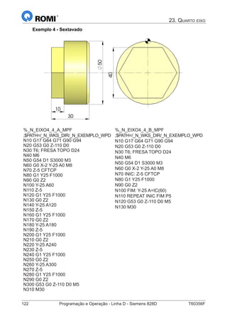 122	 Programação e Operação - Linha D - Siemens 828D	 T60356F
23. Quarto eixo
Exemplo 4 - Sextavado
30
50
10 40
%_N_EIXO4_4_A_MPF
;$PATH=/_N_WKS_DIR/_N_EXEMPLO_WPD
N10 G17 G64 G71 G90 G94
N20 G53 G0 Z-110 D0
N30 T6; FRESA TOPO D24
N40 M6
N50 G54 D1 S3000 M3
N60 G0 X-2 Y-25 A0 M8
N70 Z-5 CFTCP
N80 G1 Y25 F1000
N90 G0 Z2
N100 Y-25 A60
N110 Z-5
N120 G1 Y25 F1000
N130 G0 Z2
N140 Y-25 A120
N150 Z-5
N160 G1 Y25 F1000
N170 G0 Z2
N180 Y-25 A180
N190 Z-5
N200 G1 Y25 F1000
N210 G0 Z2
N220 Y-25 A240
N230 Z-5
N240 G1 Y25 F1000
N250 G0 Z2
N260 Y-25 A300
N270 Z-5
N280 G1 Y25 F1000
N290 G0 Z2
N300 G53 G0 Z-110 D0 M5
N310 M30
%_N_EIXO4_4_B_MPF
;$PATH=/_N_WKS_DIR/_N_EXEMPLO_WPD
N10 G17 G64 G71 G90 G94
N20 G53 G0 Z-110 D0
N30 T6; FRESA TOPO D24
N40 M6
N50 G54 D1 S3000 M3
N60 G0 X-2 Y-25 A0 M8
N70 INIC: Z-5 CFTCP
N80 G1 Y25 F1000
N90 G0 Z2
N100 FIM: Y-25 A=IC(60)
N110 REPEAT INIC FIM P5
N120 G53 G0 Z-110 D0 M5
N130 M30
 