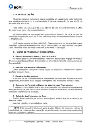 2	 Programação e Operação - Linha D - Siemens 828D	 T60356F
1. Apresentação
1 - APRESENTAÇÃO
Máquina a comando numérico: é aquela que possui um equipamento eletro-eletrônico,
aqui tratado como comando, o qual possibilita à mesma a execução de uma seqüência
automática de atividades.
Para efetuar uma usinagem de peças através de uma máquina ferramenta a CNC,
devemos tomar como referências dois itens:
a) Deve-se elaborar um programa a partir de um desenho da peça, através de
comandos interpretados pelo CNC. Esses comandos estão descritos neste manual na Parte
1 - Programação.
b) O programa deve ser lido pelo CNC. Deve-se preparar as ferramentas à peça
segundo a programação desenvolvida, depois deve-se executar o processo de usinagem.
Estes processos estão descritos neste manual na Parte 2 - Operação.
1.1 - ANTES DE PROGRAMAR É NECESSÁRIO...
A - Estudo do Desenho da Peça: Bruta e Acabada
Há necessidade de uma análise sobre a viabilidade de execução da peça em conta as
dimensões exigidas quantidade de material a ser removido, ferramental necessário, fixação
do material etc.
B - Estudos dos Métodos e Processos
Definir as fases de usinagem de cada peça a ser executada, estabelecendo assim o
que fazer e quando fazer.
C - Escolha das Ferramentas
A escolha de um bom ferramental é fundamental para um bom aproveitamento do
equipamento, bem como, a sua posição no magazine para minimizar o tempo de troca.
D - Conhecer os Parâmetros Físicos da Máquina e sua Programação
É preciso conhecer todos os recursos de programação disponíveis e a capacidade de
remoção de cavacos, bem como rotação máxima e número de ferramentas, visando minimizar
tempos de programação e operação.
E - Definição dos Parâmetros de Corte
Em função do material a ser usinado, buscar juntos ao fabricante de ferramentas, os
dados de cortes:
avanços, rotação e profundidade de corte.
NOTA: Este manual foi elaborado para funções básicas do comando, visando a
simplicidade de programação e operação, para informações complementares consultar
manuais originais do comando.
 