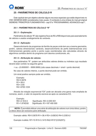 128	 Programação e Operação - Linha D - Siemens 828D	 T60356F
25. Parâmetros de cálculo “r”
25 - PARÂMETROS DE CÁLCULO R
Este capítulo tem por objetivo abordar alguns recursos especiais que estão disponíveis no
CNC SIEMENS 828D considerados mais usuais. O conteúdo é uma síntese do manual original
SIEMENS “PRINCÍPIOS FUNDAMENTAIS - cap10”e “PROGRAMMING: ADVANCED-cap1”.
25.1 - PARÂMETROS DE CÁLCULO “R”
25.1.1 - Explanação:
Parâmetros de cálculo “R” são registros fixos de R0 a R99 disponíveis para assinalamento
de valores e usados analogamente às variáveis.
25.1.2 - Aplicação:
Desenvolvimento de programas de família de peças onde tem-se a mesma geometria,
porém, valores dimensionais variáveis, desenvolvimento de perfis bidimensionais e/ou
tridimensionais gerados ponto a ponto cujas coordenadas são calculadas através de
algorítmos contidos dentro do programa com desvios condicionais, etc.
25.1.3 - Atribuição de valores:
Aos parâmetros “R” podem ser atribuídos valores diretos ou indiretos cujo resultado
deverá estar contido na seguinte gama:
+ ou - (0.0000001 - 9999.9999) (oito casas decimais + sinal + ponto decimal)
No caso de valores inteiros, o ponto decimal pode ser omitido.
Um sinal positivo sempre pode ser omitido.
Exemplo:
R0=3.5678
R1=-36.4
R3=-3.65
R4=-6765.1234
Através da notação exponencial “EX” pode ser alocada uma gama mais ampliada de
números, assim, o valor do expoente escreve-se após os caracteres EX.
Exemplo:
R0=-0.1EX-5 Significado: R0=-0.000 001
R1=1.874EX8 Significado: R1=187 400 000
NOTA: É permitido efetuar uma série de atribuição de valores num único bloco, porém,
o bloco deve ser exclusivo para atribuição.
Exemplo válido: R0=3.5678 R1=-36.4 R3=-3.65EX3 R4=3.23EX-2
Exemplo inválido: R7=15 R15=3.1415 R42=R15*(COS(R7))
 