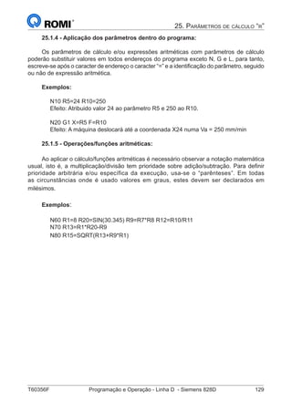 T60356F	 Programação e Operação - Linha D - Siemens 828D	 129
25. Parâmetros de cálculo “r”
25.1.4 - Aplicação dos parâmetros dentro do programa:
Os parâmetros de cálculo e/ou expressões aritméticas com parâmetros de cálculo
poderão substituir valores em todos endereços do programa exceto N, G e L, para tanto,
escreve-se após o caracter de endereço o caracter “=” e a identificação do parâmetro, seguido
ou não de expressão aritmética.
Exemplos:
N10 R5=24 R10=250 	
Efeito: Atribuido valor 24 ao parâmetro R5 e 250 ao R10.
N20 G1 X=R5 F=R10 	
Efeito: A máquina deslocará até a coordenada X24 numa Va = 250 mm/min
25.1.5 - Operações/funções aritméticas:
Ao aplicar o cálculo/funções aritméticas é necessário observar a notação matemática
usual, isto é, a multiplicação/divisão tem prioridade sobre adição/subtração. Para definir
prioridade arbitrária e/ou específica da execução, usa-se o “parênteses”. Em todas
as circunstâncias onde é usado valores em graus, estes devem ser declarados em
milésimos.
Exemplos:
N60 R1=8 R20=SIN(30.345) R9=R7*R8 R12=R10/R11
N70 R13=R1*R20-R9
N80 R15=SQRT(R13+R9*R1)
 