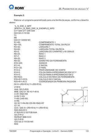 T60356F	 Programação e Operação - Linha D - Siemens 828D	 133
25. Parâmetros de cálculo “r”
Exemplo 2:
Elaborar um programa parametrizado para uma família de peças, conforme o desenho
abaixo:
%_N_EXE_2_MPF
;$PATH=/_N_WKS_DIR/_N_EXEMPLO_WPD
G17 G64 G71 G90 G94
G53 G0 Z-110 D0
T3
M6
G54 D1 S3500 M3
R1=60;				COMPRIMENTO 1
R2=100;			 COMPRIMENTO TOTAL DA PECA
R3=30;				LARGURA 1
R4=60;				LARGURA TOTAL DA PECA
R5=5;				 LARGURA DO CHANFRO x 45 GRAUS
R6=25;				RAIO 1
R7=7;				RAIO 2
R8=20;				RAIO 3
R9=20;				DIAMETRO DA FERRAMENTA
R10=400;			AVANCO
R11=0;				Z INICIAL
R12=-20;			Z FINAL
R13=2;				PROFUNDIDADE DE CORTE
R14=5;				 FOLGA PARAAAPROXIMACAO EM X E Y
R15=5;				 FOLGA PARA A APROXIMACAO EM Z
R9=R9/2;			 CALCULO DO RAIO DA FERRAMENTA
R16=R11+R15;		 CALCULO DO Z INICIAL
R20=R11-R13;			 COORDENADA DA PRIMEIRA PASSADA
G0 X=-(R9+R14) Y=-(R9+R14)
Z=R16
AAA: G0 Z=R20
BBB: G42 G1 X0 Y0 F=R10
X=R1 RND=R8
X=R2 Y=R3
Y=R4 CHR=R5
X=R6
G2 X0 Y=R4-R6 CR=R6 RND=R7
G1 Y0
CCC: G40 X=-(R9+R14) Y=-(R9+R14)
R20=R20-R13
IF R20R12 GOTOB AAA
G0 Z=R12
REPEAT BBB CCC
G0 Z=R16
G53 G0 Z-110 D0 M5
M30
 