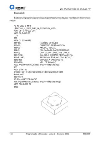 134	 Programação e Operação - Linha D - Siemens 828D	 T60356F
25. Parâmetros de cálculo “r”
Exemplo 3:
Elaborar um programa parametrizado para fazer um sextavado inscrito num determinado
círculo:
%_N_EXE_3_MPF
;$PATH=/_N_WKS_DIR/_N_EXEMPLO_WPD
G17 G64 G71 G90 G94
G53 G0 Z-110 D0
T12
M6
G54 D1 S2700 M3
R1=50;				RAIO DO CIRCULO
R2=10;				DIAMETRO FERRAMENTA
R3=0;				ANGULO INICIAL
R4=3;				FOLGA PARA A APROXIMACAO
R6=0;				 CONTADOR DO NO. DE LADOS
R2=R2/2;			 CALCULO DO RAIO FERRAMENTA
R1=R1+R2;			 REDEFINIÇÃO RAIO DO CIRCULO
R10=R3;			 DUPLICA A VARIAVEL R3
R11=200;			VEL. DE AVANÇO
G00 X=((R1+R4)*COS(R3)) Y=((R1+R4)*SIN(R3))
Z2
G01 Z-5 F150
INICIO: G01 X=(R1*COS(R3)) Y=(R1*SIN(R3)) F=R11
R3=R3+60
R6=R6+1
IF R6=6 GOTOB INICIO
G1 X=((R1+R4)*COS(R10)) Y=((R1+R4)*SIN(R10))
G53 G00 Z-110 D0
M30
					
 