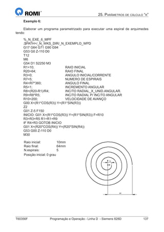 T60356F	 Programação e Operação - Linha D - Siemens 828D	 137
25. Parâmetros de cálculo “r”
Exemplo 6:
Elaborar um programa parametrizado para executar uma espiral de arquimedes
tendo:
%_N_EXE_6_MPF
;$PATH=/_N_WKS_DIR/_N_EXEMPLO_WPD
G17 G64 G71 G90 G94
G53 G0 Z-110 D0
T12
M6
G54 D1 S2250 M3
R1=10;				RAIO INICIAL
R20=64;			RAIO FINAL
R3=0;				ANGULO INICIAL/CORRENTE
R7=5;				NUMERO DE ESPIRAIS
R4=R7*360;			ANGULO FINAL
R5=1;				INCREMENTO ANGULAR
R8=(R20-R1)/R4;		 INC/TO RADIAL_X_UNID.ANGULAR.
R9=R8*R5;			 INC/TO RADIAL P/ INC/TO ANGULAR
R10=200;			VELOCIDADE DE AVANÇO
G00 X=(R1*COS(R3)) Y=(R1*SIN(R3))
Z2
G01 Z-5 F150
INICIO: G01 X=(R1*COS(R3)) Y=(R1*SIN(R3)) F=R10
R3=R3+R5 R1=R1+R9
IF R4R3 GOTOB INICIO
G01 X=(R20*COS(R4)) Y=(R20*SIN(R4))
G53 G00 Z-110 D0
M30
Raio inicial:		 10mm
Raio final:		 64mm
N.espirais:		 5
Posição inicial:	0 grau
 