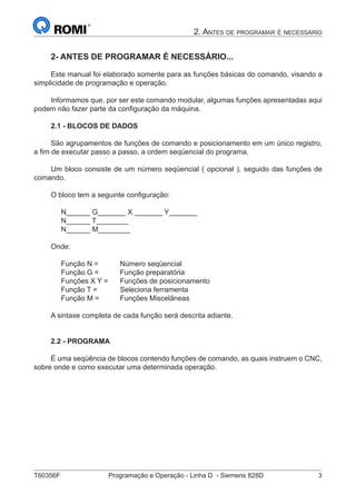 T60356F	 Programação e Operação - Linha D - Siemens 828D	 3
2. Antes de programar é necessário
2- ANTES DE PROGRAMAR É NECESSÁRIO...
Este manual foi elaborado somente para as funções básicas do comando, visando a
simplicidade de programação e operação.
Informamos que, por ser este comando modular, algumas funções apresentadas aqui
podem não fazer parte da configuração da máquina.
2.1 - BLOCOS DE DADOS
São agrupamentos de funções de comando e posicionamento em um único registro,
a fim de executar passo a passo, a ordem seqüencial do programa.
Um bloco consiste de um número seqüencial ( opcional ), seguido das funções de
comando.
O bloco tem a seguinte configuração:
N______ G_______ X _______ Y_______
N______ T________
N______ M________
Onde:
Função N =		 Número seqüencial
Função G = 	 Função preparatória
Funções X Y = 	 Funções de posicionamento
Função T =		 Seleciona ferramenta
Função M = 	 Funções Miscelâneas
A sintaxe completa de cada função será descrita adiante.
2.2 - PROGRAMA
É uma seqüência de blocos contendo funções de comando, as quais instruem o CNC,
sobre onde e como executar uma determinada operação.
 