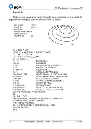 138	 Programação e Operação - Linha D - Siemens 828D	 T60356F
25. Parâmetros de cálculo “r”
Exemplo 7:
Elaborar um programa parametrizado para executar uma espiral de
arquimedes conjugado com uma descida em “Z” tendo:
Raio inicial:		 10mm
Raio final:		 64mm
N.espirais:		 5
Posição inicial:	0 graus
Pos “Z” inicial:	0
Pos “Z” final:		 25
%_N_EXE_7_MPF
;$PATH=/_N_WKS_DIR/_N_EXEMPLO_WPD
G17 G64 G71 G90 G94
G53 G0 Z-110. D0T1;_____ M6
G54 D1 S2500 M3
R1=10;				RAIO INICIAL
R20=64;			RAIO FINAL
R3=0;				ANGULO INICIAL/CORRENTE
R7=5;				NUMERO DE ESPIRAIS
R4=R7*360;			ANGULO FINAL
R5=1;				INCREMENTO ANGULAR
R8=(R20-R1)/R4;		 INC/TO RADIAL_X_UNID.ANGULAR.
R9=R8*R5;			 INC/TO RADIAL P/INC/TO ANGULAR
R10=200;			VELOCIDADE DE AVANÇO
R11=0;				ALTURA “Z” INICIAL/CORRENTE
R12=25;			 ALTURA “Z” FINAL
R13=R12-R11;			PROFUNDIDADE
R14=R13/R4;			 INC/TO “Z” P/ UNID. ANGULAR
R15=R14*R5;			 INC/TO “Z” P/ INC/TO ANGULAR
G00 X=(R1*COS(R3)) Y=(R1*SIN(R3))
Z2
G01 Z=R11 F150
INICIO:G01 X=(R1*COS(R3)) Y=(R1*SIN(R3)) Z=R11 F=R10
R3=R3+R5 R1=R1+R9 R11=R11-R15
IF R4R3 GOTOB INICIO
G01 X=(R20*COS(R4)) Y=(R20*SIN(R4)) Z=(-R12)
G53 G00 Z-110 D0
M30
 