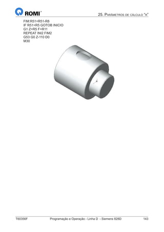 T60356F	 Programação e Operação - Linha D - Siemens 828D	 143
25. Parâmetros de cálculo “r”
FIM:R51=R51-R8
IF R51R5 GOTOB INICIO
G1 Z=R5 F=R11
REPEAT INI2 FIM2
G53 G0 Z-110 D0
M30
			
 