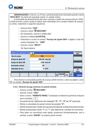 T60356F	 Programação e Operação - Linha D - Siemens 828D	 157
2. Operações iniciais
OBSERVAÇÕES: O eixo A, ou 4º eixo, somente poderá ser acionado quando a tecla
“WCS MCS” do painel de operação estiver no estado inativo.
A velocidade de deslocamento dos eixos, quando o seletor de avanço está em 100%,
é 2000 mm/min, porém, pode-se alterar esta velocidade com o próprio seletor de avanço,
ou ainda, realizando a seguinte sequência:
–– Acionar tecla “JOG”.
–– Acionar a tecla “M MACHINE”
–– Se necessário, acionar a softkey [].
–– Acionar a softkey [AJUSTES].
–– Posicionar o cursor no campo “Avanço de ajuste G94” e digitar o valor do
avanço desejado. Ex.: “3000”
–– Acionar a tecla “INPUT”.
Ver figura abaixo:
Para retornar á velocidade padrão de avanço (2000 mm/min.), deve-se digitar o valor
“0” no campo “Avanço de ajuste G94”.
2.3.2 - Através do jog contínuo no painel remoto.
–– Acionar a tecla “M MACHINE”.
–– Acionar a tecla “JOG”.
–– Girar a chave “REMOTE PANEL” localizada na lateral do painel da máquina
para a posição .
–– No painel remoto, selecionar eixo desejado “X”, “Y”, “Z” ou “4“ (opcional).
–– Retirar a velocidade do painel remoto da posição “0”.
–– Manter pressionado o botão de sugurança localizado na lateral do painel remoto.
–– Manter pressionada a tecla “+” ou “-” para determinar o sentido do movimento.
–– Para obter um movimento mais rápido, pressionar simultaneamente, com o
sentido, a tecla “RAPID” no próprio painel remoto.
 