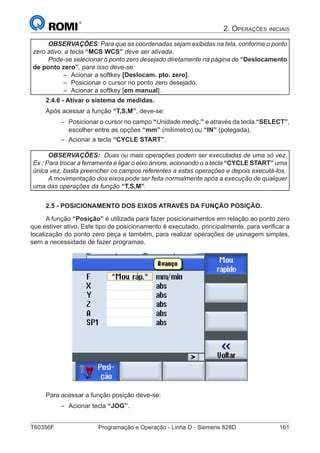 T60356F	 Programação e Operação - Linha D - Siemens 828D	 161
2. Operações iniciais
OBSERVAÇÕES: Para que as coordenadas sejam exibidas na tela, conforme o ponto
zero ativo, a tecla “MCS WCS” deve ser ativada.
Pode-se selecionar o ponto zero desejado diretamente na página de “Deslocamento
de ponto zero”, para isso deve-se:
–– Acionar a softkey [Deslocam. pto. zero].
–– Posicionar o cursor no ponto zero desejado.
–– Acionar a softkey [em manual].
2.4.6 - Ativar o sistema de medidas.
Após acessar a função “T,S,M”, deve-se:
–– Posicionar o cursor no campo “Unidade mediç.” e através da tecla “SELECT”,
escolher entre as opções “mm” (milímetro) ou “IN” (polegada).
–– Acionar a tecla “CYCLE START”.
OBSERVAÇÕES: Duas ou mais operações podem ser executadas de uma só vez.
Ex.: Para trocar a ferramenta e ligar o eixo árvore, acionando o a tecla “CYCLE START” uma
única vez, basta preencher os campos referentes a estas operações e depois executá-los.
A movimentação dos eixos pode ser feita normalmente após a execução de qualquer
uma das operações da função “T,S,M”.
2.5 - POSICIONAMENTO DOS EIXOS ATRAVÉS DA FUNÇÃO POSIÇÃO.
A função “Posição” é utilizada para fazer posicionamentos em relação ao ponto zero
que estiver ativo. Este tipo de posicionamento é executado, principalmente, para verificar a
localização do ponto zero peça e também, para realizar operações de usinagem simples,
sem a necessidade de fazer programas.
Para acessar a função posição deve-se:
–– Acionar tecla “JOG”.
 