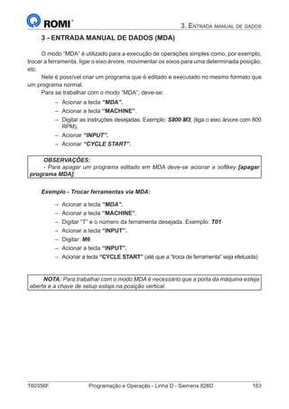 T60356F	 Programação e Operação - Linha D - Siemens 828D	 163
3. Entrada manual de dados
3 - ENTRADA MANUAL DE DADOS (MDA)
O modo “MDA” é utilizado para a execução de operações simples como, por exemplo,
trocar a ferramenta, ligar o eixo árvore, movimentar os eixos para uma determinada posição,
etc.
Nele é possível criar um programa que é editado e executado no mesmo formato que
um programa normal.
Para se trabalhar com o modo “MDA”, deve-se:
–– Acionar a tecla “MDA”.
–– Acionar a tecla “MACHINE”.
–– Digitar as instruções desejadas. Exemplo: S800 M3; (liga o eixo árvore com 800
RPM).
–– Acionar “INPUT”.
–– Acionar “CYCLE START”.
OBSERVAÇÕES:
- Para apagar um programa editado em MDA deve-se acionar a softkey [apagar
programa MDA];
Exemplo - Trocar ferramentas via MDA:
–– Acionar a tecla “MDA”.
–– Acionar a tecla “MACHINE”.
–– Digitar “T” e o número da ferramenta desejada. Exemplo: T01
–– Acionar a tecla “INPUT”.
–– Digitar: M6
–– Acionar a tecla “INPUT”.
–– Acionar a tecla “CYCLE START” (até que a “troca de ferramenta” seja efetuada)
NOTA: Para trabalhar com o modo MDA é necessário que a porta da máquina esteja
aberta e a chave de setup estaja na posição vertical.
 