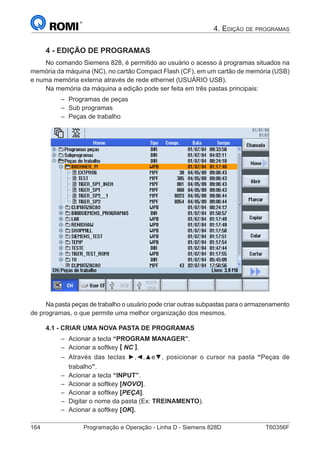164	 Programação e Operação - Linha D - Siemens 828D	 T60356F
4. Edição de programas
4 - EDIÇÃO DE PROGRAMAS
No comando Siemens 828, é permitido ao usuário o acesso à programas situados na
memória da máquina (NC), no cartão Compact Flash (CF), em um cartão de memória (USB)
e numa memória externa através de rede ethernet (USUÁRIO USB).
Na memória da máquina a edição pode ser feita em três pastas principais:
–– Programas de peças
–– Sub programas
–– Peças de trabalho
Na pasta peças de trabalho o usuário pode criar outras subpastas para o armazenamento
de programas, o que permite uma melhor organização dos mesmos.
4.1 - CRIAR UMA NOVA PASTA DE PROGRAMAS
–– Acionar a tecla “PROGRAM MANAGER”.
–– Acionar a softkey [ NC ].
–– Através das teclas ►,◄,▲e▼, posicionar o cursor na pasta “Peças de
trabalho”.
–– Acionar a tecla “INPUT”.
–– Acionar a softkey [NOVO].
–– Acionar a softkey [PEÇA].
–– Digitar o nome da pasta (Ex: TREINAMENTO).
–– Acionar a softkey [OK].
 