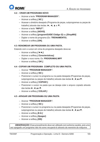 T60356F	 Programação e Operação - Linha D - Siemens 828D	 165
4. Edição de programas
4.2 - CRIAR UM PROGRAMA NOVO
–– Acionar a tecla “PROGRAM MANAGER”.
–– Acionar a softkey [ NC ].
–– Acessar o diretório desejado (Programa de peças, subprogramas ou peças de
trabalho) através das teclas: ►, ◄, ▲ e ▼.
–– Acionar a tecla “INPUT”.
–– Acionar a softkey [NOVO].
–– Acionar a softkey [programGUIDE Código G] ou [ShopMill].
–– Digitar o nome do programa (Ex: TREINAMENTO).
–– Acionar a softkey [OK].
4.3- RENOMEAR UM PROGRAMA OU UMA PASTA.
Estando com o cursor em cima do programa desejado deve-se:
–– Acionar a softkey [ ►►].
–– Acionar a softkey [ Características].
–– Digitar o novo nome. Ex: PROGRAMA2.MPF
–– Acionar a softkey [ OK ].
4.4 - COPIAR UM PROGRAMA COMPLETO OU UMA PASTA.
–– Acionar “PROGRAM MANAGER”.
–– Acionar a softkey [ NC ].
–– Posicionar o cursor no programa ou na pasta desejada (Programas de peças,
subprogramas ou peças de trabalho) através das teclas ►,◄,▲e▼.
–– Acionar a softkey [ COPIAR ].
–– Posicionar o cursor na pasta que se deseja colar o arquivo copiado através
das teclas ►,◄,▲e▼.
–– Acionar a softkey [ COLAR ].
4.5 - APAGAR UM PROGRAMA OU UMA PASTA
–– Acionar “PROGRAM MANAGER”.
–– Acionar a softkey [ NC ].
–– Posicionar o cursor no programa ou na pasta desejada (Programas de peças,
subprogramas ou peças de trabalho) através das teclas ►,◄,▲e▼.
–– Acionar a softkey [►►]
–– Acionar a softkey [Apagar].
–– Acionar a softkey [OK].
OBSERVAÇÃO: Esse procedimento deve ser utilizado com extrema cautela, pois uma
vez apagado um programa não há como recuperá-lo através da memória da máquina.
 