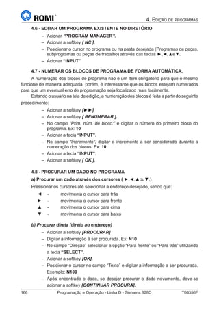 166	 Programação e Operação - Linha D - Siemens 828D	 T60356F
4. Edição de programas
4.6 - EDITAR UM PROGRAMA EXISTENTE NO DIRETÓRIO
–– Acionar “PROGRAM MANAGER”.
–– Acionar a softkey [ NC ].
–– Posicionar o cursor no programa ou na pasta desejada (Programas de peças,
subprogramas ou peças de trabalho) através das teclas ►,◄,▲e▼.
–– Acionar “INPUT”
4.7 - NUMERAR OS BLOCOS DE PROGRAMA DE FORMA AUTOMÁTICA.
A numeração dos blocos de programa não é um item obrigatório para que o mesmo
funcione de maneira adequada, porém, é interessante que os blocos estejam numerados
para que um eventual erro de programação seja localizado mais facilmente.
Estando o usuário na tela de edição, a numeração dos blocos é feita a partir do seguinte
procedimento:
–– Acionar a softkey [►►]
–– Acionar a softkey [ RENUMERAR ].
–– No campo “Prim. núm. de bloco:” e digitar o número do primeiro bloco do
programa. Ex: 10
–– Acionar a tecla “INPUT”.
–– No campo “Incremento”, digitar o incremento a ser considerado durante a
numeração dos blocos. Ex: 10
–– Acionar a tecla “INPUT”.
–– Acionar a softkey [ OK ].
4.8 - PROCURAR UM DADO NO PROGRAMA
a) Procurar um dado através dos cursores ( ►,◄,▲ou▼.)
Pressionar os cursores até selecionar a endereço desejado, sendo que:
	 ◄	 - 	 movimenta o cursor para trás
	 ►	 - 	 movimenta o cursor para frente
	 ▲	 -	 movimenta o cursor para cima
	 ▼	 -	 movimenta o cursor para baixo
b) Procurar direta (direto ao endereço)
–– Acionar a softkey [PROCURAR]
–– Digitar a informação à ser procurada. Ex: N10
–– No campo “Direção” selecionar a opção “Para frente” ou “Para trás” utilizando
a tecla “SELECT”.
–– Acionar a softkey [OK].
–– Posicionar o cursor no campo “Texto” e digitar a informação a ser procurada.
Exemplo: N100
–– Após encontrado o dado, se desejar procurar o dado novamente, deve-se
acionar a softkey [CONTINUAR PROCURA].
 