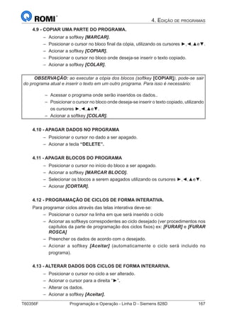 T60356F	 Programação e Operação - Linha D - Siemens 828D	 167
4. Edição de programas
4.9 - COPIAR UMA PARTE DO PROGRAMA.
–– Acionar a softkey [MARCAR].
–– Posicionar o cursor no bloco final da cópia, utilizando os cursores ►,◄,▲e▼.
–– Acionar a softkey [COPIAR].
–– Posicionar o cursor no bloco onde deseja-se inserir o texto copiado.
–– Acionar a softkey [COLAR].
OBSERVAÇÃO: ao executar a cópia dos blocos (softkey [COPIAR]), pode-se sair
do programa atual e inserir o texto em um outro programa. Para isso é necessário:
–– Acessar o programa onde serão inseridos os dados..
–– Posicionar o cursor no bloco onde deseja-se inserir o texto copiado, utilizando
os cursores ►,◄,▲e▼.
–– Acionar a softkey [COLAR].
4.10 - APAGAR DADOS NO PROGRAMA
–– Posicionar o cursor no dado a ser apagado.
–– Acionar a tecla “DELETE”.
4.11 - APAGAR BLOCOS DO PROGRAMA
–– Posicionar o cursor no início do bloco a ser apagado.
–– Acionar a softkey [MARCAR BLOCO].
–– Selecionar os blocos a serem apagados utilizando os cursores ►,◄,▲e▼.
–– Acionar [CORTAR].
4.12 - PROGRAMAÇÃO DE CICLOS DE FORMA INTERATIVA.
Para programar ciclos através das telas interativa deve-se:
–– Posicionar o cursor na linha em que será inserido o ciclo
–– Acionar as softkeys correspodentes ao ciclo desejado (ver procedimentos nos
capítulos da parte de programação dos ciclos fixos) ex: [FURAR] e [FURAR
ROSCA]
–– Preencher os dados de acordo com o desejado.
–– Acionar a softkey [Aceitar] (automaticamente o ciclo será incluido no
programa).
4.13 - ALTERAR DADOS DOS CICLOS DE FORMA INTERARIVA.
–– Posicionar o cursor no ciclo a ser alterado.
–– Acionar o cursor para a direita “►”.
–– Alterar os dados.
–– Acionar a softkey [Aceitar].
 