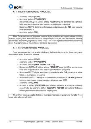 168	 Programação e Operação - Linha D - Siemens 828D	 T60356F
4. Edição de programas
4.14 - PROCURAR DADOS NO PROGRAMA
–– Acionar a softkey [EDIT].
–– Acionar a softkey [PROCURAR].
–– No campo DIREÇÃO, utilizar a tecla “SELECT” para identificar se a procura
será feita do ponto atual para traz ou para frente do programa.
–– No campo TEXTO, digitar o sentença que será procurado. Ex T01, para procurar
pela ferramenta 1.
–– Acionar a softkey [OK].
Nota: Para realizar essa pesquisa, deve-se digitar a sentença completa e igual a que foi
inserida no programa. Por exemplo, caso deseja-se procurar por uma ferramenta, deve-se
atentar se a mesma foi programada como T1 ou T01, se for digitado uma sentença diferente
a que foi programada, a máquina não concluirá a pesquisa.
4.15 - ALTERAR DADOS NO PROGRAMA.
Esse recurso permite que se altere todos os dados similares dentro de um programa
de uma única vez. Para isso, deve-se:
–– Acionar a softkey [EDIT].
–– Acionar a softkey [PROCURAR].
–– Acionar a softkey [PROCURAR+SUBSTIT].
–– No campo DIREÇÃO, utilizar a tecla “SELECT” para identificar se a procura
será feita do ponto atual para traz ou para frente do programa.
–– No campo TEXTO digitar a sentença que será alterada. Ex F, para que se altere
todos os avanços do programa.
–– No campo SUBST.COM digitar a nova sentença desejada. EX F1000, para que
todos os avanços do programa sejam alterados para 1000.
–– Acionar a sofkey [OK].
–– Acionar a sofkey [SUBSTIT] para alterar somente a primeira sentença
encontrada, ou acionar a sofkey [SUBSTIT. TODOS], para alterar todas as
sentenças similares encontradas no programa.
Nota: Com essa operação, todos os avanços inseridos no programa (função F......)
serão alterados para F1000.
 