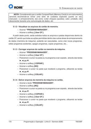 170	 Programação e Operação - Linha D - Siemens 828D	 T60356F
5. Comunicação de dados
NOTA: Considerando que o cartão CompactFlash (Memory Cards) é um instrumentos
sensível, recomenda-se tomar uma série de cuidados especiais quanto ao seu
manuseio e armazenamento, tais como: evitar choques (quedas), calor, umidade, não
desconectar durante uma comunicação de dados, etc.
5.1.2 - Visualisar os arquivos do cartão de memória.
–– Acionar “PROGRAM MANAGER”.
–– Acionar a softkey [ User CF ].
A partir deste ponto, serão exibidos todos os arquivos e pastas disponíveis dentro do
cartão CF, sendo que todas as ações permitidas dentro das outras áreas de armazenamento
de dados (memória da máquina), poderão ser executadas, como criar novos programas,
editar programas existentes, apagar programas, copiar programas, etc...
5.1.3 - Carregar arquivos do cartão na memória da máquina.
–– Acionar “PROGRAM MANAGER”.
–– Acionar a softkey [ User CF ].
–– Posicionar o cursor na pasta ou no programa a ser copiado, através das teclas
►,◄,▲e▼.
–– Acionar a softkey [ COPIAR ].
–– Acionar a softkey [NC].
–– Posicionar o cursor na pasta que receberá o programa, utilizando as teclas
►,◄,▲e▼.
–– Acionar a softkey [ COLAR ].
5.1.4 - Salvar arquivos da memória da máquina no cartão.
–– Acionar a tecla “PROGRAM MANAGER”.
–– Acionar a softkey [NC].
–– Posicionar o cursor na pasta ou no programa a ser copiado, através das teclas
►,◄,▲e▼.
–– Acionar a softkey [ COPIAR ].
–– Acionar a softkey [ User CF ].
–– Posicionar o cursor na pasta que receberá o programa, utilizando as teclas
►,◄,▲e▼.
–– Acionar a softkey [ COLAR ].
 