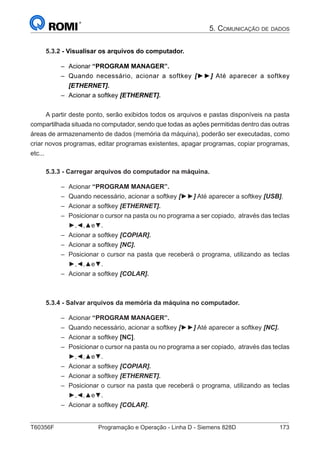 T60356F	 Programação e Operação - Linha D - Siemens 828D	 173
5. Comunicação de dados
5.3.2 - Visualisar os arquivos do computador.
–– Acionar “PROGRAM MANAGER”.
–– Quando necessário, acionar a softkey [►►] Até aparecer a softkey
[ETHERNET].
–– Acionar a softkey [ETHERNET].
A partir deste ponto, serão exibidos todos os arquivos e pastas disponíveis na pasta
compartilhada situada no computador, sendo que todas as ações permitidas dentro das outras
áreas de armazenamento de dados (memória da máquina), poderão ser executadas, como
criar novos programas, editar programas existentes, apagar programas, copiar programas,
etc...
5.3.3 - Carregar arquivos do computador na máquina.
–– Acionar “PROGRAM MANAGER”.
–– Quando necessário, acionar a softkey [►►] Até aparecer a softkey [USB].
–– Acionar a softkey [ETHERNET].
–– Posicionar o cursor na pasta ou no programa a ser copiado, através das teclas
►,◄,▲e▼.
–– Acionar a softkey [COPIAR].
–– Acionar a softkey [NC].
–– Posicionar o cursor na pasta que receberá o programa, utilizando as teclas
►,◄,▲e▼.
–– Acionar a softkey [COLAR].
5.3.4 - Salvar arquivos da memória da máquina no computador.
–– Acionar “PROGRAM MANAGER”.
–– Quando necessário, acionar a softkey [►►] Até aparecer a softkey [NC].
–– Acionar a softkey [NC].
–– Posicionar o cursor na pasta ou no programa a ser copiado, através das teclas
►,◄,▲e▼.
–– Acionar a softkey [COPIAR].
–– Acionar a softkey [ETHERNET].
–– Posicionar o cursor na pasta que receberá o programa, utilizando as teclas
►,◄,▲e▼.
–– Acionar a softkey [COLAR].
 