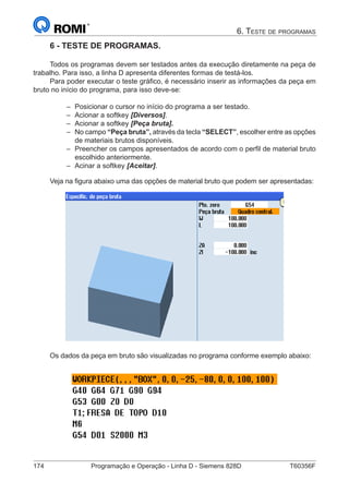 174	 Programação e Operação - Linha D - Siemens 828D	 T60356F
6. Teste de programas
6 - TESTE DE PROGRAMAS.
Todos os programas devem ser testados antes da execução diretamente na peça de
trabalho. Para isso, a linha D apresenta diferentes formas de testá-los.
Para poder executar o teste gráfico, é necessário inserir as informações da peça em
bruto no início do programa, para isso deve-se:
–– Posicionar o cursor no início do programa a ser testado.
–– Acionar a softkey [Diversos].
–– Acionar a softkey [Peça bruta].
–– No campo “Peça bruta”, através da tecla “SELECT”, escolher entre as opções
de materiais brutos disponíveis.
–– Preencher os campos apresentados de acordo com o perfil de material bruto
escolhido anteriormente.
–– Acinar a softkey [Aceitar].
Veja na figura abaixo uma das opções de material bruto que podem ser apresentadas:
Os dados da peça em bruto são visualizadas no programa conforme exemplo abaixo:
 