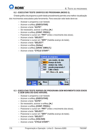 176	 Programação e Operação - Linha D - Siemens 828D	 T60356F
6. Teste de programas
6.2 - EXECUTAR TESTE GRÁFICO DE PROGRAMA (MODO 2).
O teste gráfico de programa a partir deste procedimento permite uma melhor visualização
dos movimentos executados pela ferramenta. Para executar este teste deve-se:
–– Acessar o programa a ser testado
–– Acionar a softkey [EXECUTAR].
–– Acionar a tecla “AUTO”.
–– Se necessário, acionar a softkey [►]
–– Acionar a softkey [CONT. PROG.].
–– Posicionar o cursor em “PRT” (inibe o movimento dos eixos).
–– Acionar a tecla “SELECT”.
–– Posicionar o cursor em “DRY” (habilita avanço de teste).
–– Acionar a tecla “SELECT”.
–– Acionar a softkey [Voltar].
–– Acionar a softkey [GRAV. SIMULT.].
–– Acionar a tecla “CYCLE START”.
6.3 - EXECUTAR TESTE RÁPIDO DE PROGRAMA SEM MOVIMENTO DOS EIXOS
E SEM GIRO DO EIXO ÁRVORE.
–– Acessar o programa a ser testado
–– Acionar a softkey [EXECUTAR].
–– Acionar a tecla “AUTO”.
–– Se necessário, acionar a softkey [►]
–– Acionar a softkey [CONT. PROG.].
–– Posicionar o cursor em “PRT” (inibe o movimento dos eixos).
–– Acionar a tecla “SELECT”.
–– Posicionar o cursor em “DRY” (habilita avanço de teste).
–– Acionar a tecla “SELECT”.
–– Acionar a softkey [VOLTAR].
–– Acionar a tecla “CYCLE START”.
 