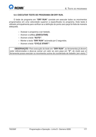 T60356F	 Programação e Operação - Linha D - Siemens 828D	 177
6. Teste de programas
6.4- EXECUTAR TESTE DE PROGRAMA EM DRY RUN.
O teste de programa em “DRY RUN” consiste em executar todos os movimentos
programados em uma velocidade superior a especificada no programa. Este teste é
utilizado principalmente para verificar se a definição do ponto zero peça foi feita de maneira
adequada.
–– Acessar o programa a ser testado.
–– Acionar a softkey [EXECUTAR].
–– Acionar a tecla “AUTO”.
–– Manter a tecla “DRY RUN” acionada por 2 segundos.
–– Acionar a tecla “CYCLE START”.
OBSERVAÇÃO: Para execução do teste em “DRY RUN”, as ferramentas já devem
estar referenciadas e deve-se somar um valor ao zero peça em “Z”, de modo que a
ferramenta possa executar os movimentos acima da coordenada de trabalho (em vazio).
 