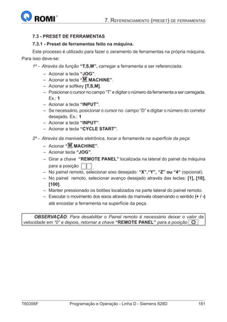 T60356F	 Programação e Operação - Linha D - Siemens 828D	 181
7. Referenciamento (preset) de ferramentas
7.3 - PRESET DE FERRAMENTAS
7.3.1 - Preset de ferramentas feito na máquina.
Este processo é utilizado para fazer o zeramento de ferramentas na própria máquina.
Para isso deve-se:
1º - Através da função “T,S,M”, carregar a ferramenta a ser referenciada:
–– Acionar a tecla “JOG”.
–– Acionar a tecla “M MACHINE”.
–– Acionar a softkey [T,S,M].
–– Posicionar o cursor no campo “T” e digitar o número da ferramenta a ser carregada.
Ex.: 1
–– Acionar a tecla “INPUT”.
–– Se necessário, posicionar o cursor no campo “D” e digitar o número do corretor
desejado. Ex.: 1
–– Acionar a tecla “INPUT”.
–– Acionar a tecla “CYCLE START”.
2º - Através da manivela eletrônica, tocar a ferramenta na superfície da peça:
–– Acionar “M MACHINE”.
–– Acionar tecla “JOG”.
–– Girar a chave “REMOTE PANEL” localizada na lateral do painel da máquina
para a posição .
–– No painel remoto, selecionar eixo desejado: “X”,“Y”, “Z” ou “4“ (opcional).
–– No painel remoto, selecionar avanço desejado através das teclas: [1], [10],
[100].
–– Manter pressionado os botões localizados na parte lateral do painel remoto.
–– Executar o movimento dos eixos através da manivela observando o sentido (+ / -)
até encostar a ferramenta na superfície da peça.
OBSERVAÇÃO: Para desabilitar o Painel remoto é necessário deixar o valor da
velocidade em “0” e depois, retornar a chave “REMOTE PANEL” para a posição
 