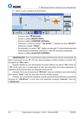 182	 Programação e Operação - Linha D - Siemens 828D	 T60356F
7. Referenciamento (preset) de ferramentas
3º - Salvar o valor na página de ferramentas:
–– Acionar a tecla “M MACHINE”.
–– Acionar a softkey [MEDIR FERR.].
–– Acionar a softkey [COMPRIM. MANUAL].
–– Posicionar o cursor no campo “ Pto de Ref. “ e através da tecla “SELECT”
selecionar a opção “ PEÇA “.
–– Se necessário, no campo “ Z0 ”, digitar a coordenada “Z” onde a ferramenta está
sendo tocada (normalmente, assume-se o valor “0” para esta coordenada).
–– Acionar a softkey [AJUSTAR COMPRIM.].
OBSERVAÇÃO: Com o procedimento citado anteriormente não há necessidade de
fazer o zero-peça no eixo “Z”. Por isso, deve-se apagar os dados contidos no campo “Z”
da página de “Desl. zero”.
Quando trabalha-se com ferramentas de ponta esférica nos planos “XZ” (G18) ou
“YZ” (G19), para que a compensação de raio seja executada de maneira adequada, a
referência da ferramenta deve ser feita pelo centro do raio.
Exemplo: Para uma ferramenta de “Ø10 mm”, deve-se considerar que a ferramenta
deve descer “5mm” (valor do raio) além do ponto tocado na peça.
Portanto, se o comprimento registrado, quando a ponta da ferramenta toca a superfície
da peça, for “-350.00 mm”, o novo valor a ser registrado na página “Lista fer.” deve ser
“-355.00 mm”.
 