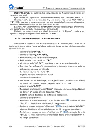 184	 Programação e Operação - Linha D - Siemens 828D	 T60356F
7. Referenciamento (preset) de ferramentas
OBSERVAÇÕES: Os valores dos comprimentos de ferramentas deverão ser
colocados sem sinal.
Após carregar os comprimentos das ferramentas, deve-se fazer o zero-peça no eixo “Z”.
Quando trabalha-se com ferramentas de ponta esférica nos planos “XZ” (G18) ou
“YZ” (G19), para que a compensação de raio seja executada de maneira adequada, a
referência da ferramenta deve ser feita pelo centro do raio.
Exemplo: Para uma ferramenta de “Ø10 mm”, deve-se considerar que a ferramenta
tem “5mm” (valor do raio) a menos em seu comprimento.
Portanto, se o comprimento medido da ferramenta for “250 mm”, o valor a ser
registrado na página do gerenciador deve ser “245 mm”.
7.4 - PREENCHER OS DADOS DAS FERRAMENTAS.
Após realizar a referencia das ferramentas no eixo “Z” deve-se preencher os dados
das ferramenats na página “Lista fer.”. Para podermos chegar até esta página e preencher
os dados deve-se:
–– Acionar a tecla “OFFSET”.
–– Acionar a softkey [LISTA FERR.].
–– Posicionar o cursor na ferramenta desejada.
–– Posicionar o cursor na coluna “TIPO”.
–– Através da tecla “SELECT”, selecionar o tipo de ferramenta desejada.
–– Na coluna “Nome ferram.” já está registrado o número da ferramenta, portanto,
este campo não deve ser alterado.
–– Posicionar o cursor na coluna “Ø”.
–– Digitar o diâmetro da ferramenta. Ex.: 5
–– Acionar a tecla “INPUT”.
–– No caso de uma ferramenta tipo “Broca”, posicionar o cursor na coluna à frente
da coluna raio e digitar o ângulo da ponta da broca. Ex.: 118
–– Acionar a tecla “INPUT”.
–– No caso de uma ferramenta tipo “Fresa”, posicionar o cursor no campo “Número
de dentes” (2º campo à frente do campo RAIO).
–– Digitar o número de arestas de corte que a fresa possui.
–– Acionar a tecla “INPUT”.
–– Posicionar o cursor no campo “Fuso dir./esq./desl” . Através da tecla
“SELECT”, determinar o sentido de giro da ferramenta.
–– Posicionar o cursor no campo “refrigerante 1” e através da tecla “SELECT”,
ativar ou desativar a refrigeração (colocar um “X” no campo para ativar).
–– Posicionar o cursor no campo “refrigerante 2” e através da tecla
“SELECT”, ativar ou desativar a refrigeração de alta pressão (colocar um “X”
no campo para ativar).
 