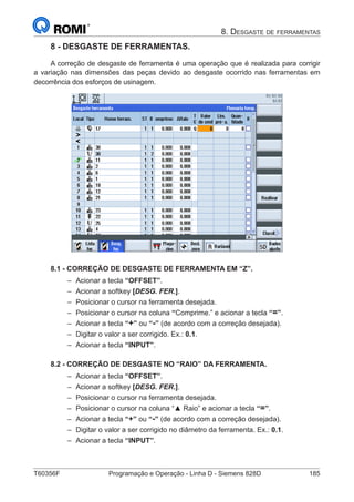 T60356F	 Programação e Operação - Linha D - Siemens 828D	 185
8. Desgaste de ferramentas
8 - DESGASTE DE FERRAMENTAS.
A correção de desgaste de ferramenta é uma operação que é realizada para corrigir
a variação nas dimensões das peças devido ao desgaste ocorrido nas ferramentas em
decorrência dos esforços de usinagem.
8.1 - CORREÇÃO DE DESGASTE DE FERRAMENTA EM “Z”.
–– Acionar a tecla “OFFSET”.
–– Acionar a softkey [DESG. FER.].
–– Posicionar o cursor na ferramenta desejada.
–– Posicionar o cursor na coluna “Comprime.” e acionar a tecla “=”.
–– Acionar a tecla “+” ou “-” (de acordo com a correção desejada).
–– Digitar o valor a ser corrigido. Ex.: 0.1.
–– Acionar a tecla “INPUT”.
8.2 - CORREÇÃO DE DESGASTE NO “RAIO” DA FERRAMENTA.
–– Acionar a tecla “OFFSET”.
–– Acionar a softkey [DESG. FER.].
–– Posicionar o cursor na ferramenta desejada.
–– Posicionar o cursor na coluna “▲ Raio” e acionar a tecla “=”.
–– Acionar a tecla “+” ou “-” (de acordo com a correção desejada).
–– Digitar o valor a ser corrigido no diâmetro da ferramenta. Ex.: 0.1.
–– Acionar a tecla “INPUT”.
 
