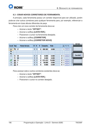 186	 Programação e Operação - Linha D - Siemens 828D	 T60356F
8. Desgaste de ferramentas
8.3 - CRIAR NOVOS CORRETORES DE FERRAMENTA.
A princípio, cada ferramenta possui um corretor disponível para ser utilizado, porém
pode-se criar outros corretores para qualquer ferramenta para, por exemplo, referenciar a
ferramenta em duas alturas diferentes de peça.
Para criar um novo corretor de ferramenta deve-se:
–– Acionar a tecla “OFFSET”.
–– Acionar a softkey [LISTA FER.].
–– Posicionar o cursor na ferramenta desejada.
–– Acionar a softkey [CORRETOR].
–– Acionar a softkey [CORRETOR NOVO]
Para acessar este e outros corretores existentes deve-se:
–– Acionar a tecla “OFFSET”.
–– Acionar a softkey [LISTA FER.].
–– Posicionar o cursor no corretor desejado.
 