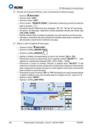 188	 Programação e Operação - Linha D - Siemens 828D	 T60356F
9. Definição do zero-peça
2º - Através da manivela eletrônica, tocar a ferramenta na lateral da peça:
–– Acionar “M MACHINE”.
–– Acionar tecla “JOG”.
–– Acionar a tecla “JOG”.
–– Girar a chave “REMOTE PANEL” localizada na lateral do painel da máquina
para a posição .
–– No painel remoto, selecionar eixo desejado: “X”,“Y”, “Z” ou “4“ (opcional).
–– No painel de operação, selecionar avanço desejado através das teclas: [1],
[10], [100], [1000].
–– Manter pressionado os botões localizados na parte lateral do painel remoto.
–– Executar o movimento dos eixos através da manivela observando o sentido (+ / -)
até encostar a ferramenta na lateral e da peça.
3º - Salvar o valor na página de zero-peça:
–– 	Acionar a tecla “M MACHINE”.
–– Acionar a softkey [MEDIR PEÇA]
–– Acionar a softkey [BORDA]
–– Apertar a softkey correspondente ao eixo a ser zerado ( [X] ou [Y] )
–– Posicionar o cursor no campo “desl. zero” e apertar a a tecla “SELECT” para
selecionar o zeramento desejado (G54 - G57 e G505 - G599).
–– Posicionar o cursor no campo “direção” e apertar tecla “SELECT” até
selecionar a direção correta, sendo que o sinal positivo indica que a ferramenta
está a esquerda ou abaixo da peça e o sinal negativo indica que a ferramenta
está a direita ou acima da peça.
–– Posicionar o cursor no campo “X0” ou “Y0” de acordo com o eixo correspondente
e digitar a distância que a ferramenta está em relação ao zero - peça, Ex: 0
–– Apertar a tecla “INPUT”.
–– Apertar a softkey [DEF NPV]
 