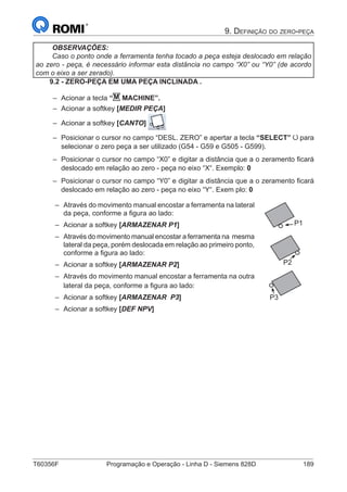 T60356F	 Programação e Operação - Linha D - Siemens 828D	 189
9. Definição do zero-peça
OBSERVAÇÕES:
Caso o ponto onde a ferramenta tenha tocado a peça esteja deslocado em relação
ao zero - peça, é necessário informar esta distância no campo “X0” ou “Y0” (de acordo
com o eixo a ser zerado).
9.2 - ZERO-PEÇA EM UMA PEÇA INCLINADA .
–– Acionar a tecla “M MACHINE”.
–– Acionar a softkey [MEDIR PEÇA]
–– Acionar a softkey [CANTO]
–– Posicionar o cursor no campo “DESL. ZERO” e apertar a tecla “SELECT” para
selecionar o zero peça a ser utilizado (G54 - G59 e G505 - G599).
–– Posicionar o cursor no campo “X0” e digitar a distância que a o zeramento ficará
deslocado em relação ao zero - peça no eixo “X“. Exemplo: 0
–– Posicionar o cursor no campo “Y0” e digitar a distância que a o zeramento ficará
deslocado em relação ao zero - peça no eixo “Y“. Exem plo: 0
–– Através do movimento manual encostar a ferramenta na lateral
da peça, conforme a figura ao lado:
–– Acionar a softkey [ARMAZENAR P1]
–– Através do movimento manual encostar a ferramenta na mesma
lateral da peça, porém deslocada em relação ao primeiro ponto,
conforme a figura ao lado:
–– Acionar a softkey [ARMAZENAR P2]
–– Através do movimento manual encostar a ferramenta na outra
lateral da peça, conforme a figura ao lado:
–– Acionar a softkey [ARMAZENAR P3]
–– Acionar a softkey [DEF NPV]
P1
P2
P3
 