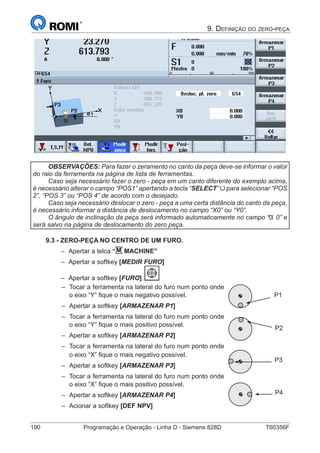 190	 Programação e Operação - Linha D - Siemens 828D	 T60356F
9. Definição do zero-peça
OBSERVAÇÕES: Para fazer o zeramento no canto da peça deve-se informar o valor
do raio da ferramenta na página de lista de ferramentas.
Caso seja necessário fazer o zero - peça em um canto diferente do exemplo acima,
é necessário alterar o campo “POS1” apertando a tecla “SELECT” para selecionar “POS
2”, “POS 3” ou “POS 4” de acordo com o desejado.
Caso seja necessário deslocar o zero - peça a uma certa distância do canto da peça,
é necessário informar a distância de deslocamento no campo “X0” ou “Y0”.
O ângulo de inclinação da peça será informado automaticamente no campo “ 0” e
será salvo na página de deslocamento do zero peça.
9.3 - ZERO-PEÇA NO CENTRO DE UM FURO.
–– Apertar a telca “M MACHINE”
–– Apertar a softkey [MEDIR FURO]
–– Apertar a softkey [FURO]
–– Tocar a ferramenta na lateral do furo num ponto onde
o eixo “Y” fique o mais negativo possível.
–– Apertar a softkey [ARMAZENAR P1]
–– Tocar a ferramenta na lateral do furo num ponto onde
o eixo “Y” fique o mais positivo possível.
–– Apertar a softkey [ARMAZENAR P2]
–– Tocar a ferramenta na lateral do furo num ponto onde
o eixo “X” fique o mais negativo possível.
–– Apertar a softkey [ARMAZENAR P3]
–– Tocar a ferramenta na lateral do furo num ponto onde
o eixo “X” fique o mais positivo possível.
–– Apertar a softkey [ARMAZENAR P4]
–– Acionar a softkey [DEF NPV]
P1
P2
P3
P4
 