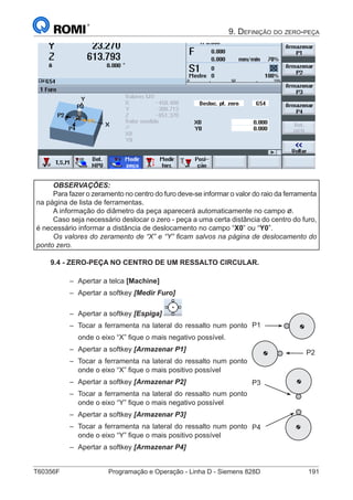 T60356F	 Programação e Operação - Linha D - Siemens 828D	 191
9. Definição do zero-peça
OBSERVAÇÕES:
Para fazer o zeramento no centro do furo deve-se informar o valor do raio da ferramenta
na página de lista de ferramentas.
A informação do diâmetro da peça aparecerá automaticamente no campo .
Caso seja necessário deslocar o zero - peça a uma certa distância do centro do furo,
é necessário informar a distância de deslocamento no campo “X0” ou “Y0”.
Os valores do zeramento de “X” e “Y” ficam salvos na página de deslocamento do
ponto zero.
9.4 - ZERO-PEÇA NO CENTRO DE UM RESSALTO CIRCULAR.
–– Apertar a telca [Machine]
–– Apertar a softkey [Medir Furo]
–– Apertar a softkey [Espiga]
–– Tocar a ferramenta na lateral do ressalto num ponto
onde o eixo “X” fique o mais negativo possível.
–– Apertar a softkey [Armazenar P1]
–– Tocar a ferramenta na lateral do ressalto num ponto
onde o eixo “X” fique o mais positivo possível
–– Apertar a softkey [Armazenar P2]
–– Tocar a ferramenta na lateral do ressalto num ponto
onde o eixo “Y” fique o mais negativo possível
–– Apertar a softkey [Armazenar P3]
–– Tocar a ferramenta na lateral do ressalto num ponto
onde o eixo “Y” fique o mais positivo possível
–– Apertar a softkey [Armazenar P4]
P1
P2
P3
P4
 