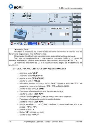 192	 Programação e Operação - Linha D - Siemens 828D	 T60356F
9. Definição do zero-peça
OBSERVAÇÕES:
Para fazer o zeramento no centro do ressalto deve-se informar o valor do raio da
ferramenta na página de lista de ferramentas.
A informação do diâmetro da peça aparecerá automaticamente no campo .
Caso seja necessário deslocar o zero - peça a uma certa distância do centro do
ressalto, é necessário informar a distância de deslocamento no campo “X0” ou “Y0”.
Os valores do zeramento de “X” e “Y” ficam salvos na página de deslocamento do
ponto zero.
9.5 - ZERO-PEÇA NO CENTRO DE UMA PEÇA RETANGULAR
–– Acionar a tecla “JOG”
–– Acionar a tecla “WCS/MCS”
–– Apertar a tecla [M MACHINE]
–– Apertar a softkey [T,S,M]
–– Posicionar o cursor no campo “DESL. ZERO” Apertar a tecla “SELECT” até
aparecer o zeramento desejado (G54 - G57 ou G505 - G599)
–– Apertar a tecla CYCLE START
–– Posicianar a ferramenta em uma das laterais da peça
–– Apertar a softkey [DEF. NPV]
–– Apetar a softkey [X=0] ou [Y=0] de acordo com o eixo desejado
–– Posicionar a ferramenta na lateral oposta da peça.
–– Apertar a softkey [DEF. NPV]
–– Utilizar as setas ( ↑ ↓ → ←) para posicionar o cursor no eixo no eixo a ser
zerado ( “X” ou “Y”).
–– Apertar a tecla “ = ”
–– Digitar “ /2 ” (dividido por dois)
–– Apertar a tecla “INPUT”
 