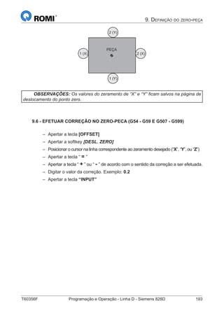 T60356F	 Programação e Operação - Linha D - Siemens 828D	 193
9. Definição do zero-peça
1 (X) 2 (X)
2 (Y)
1 (Y)
PEÇA
OBSERVAÇÕES: Os valores do zeramento de “X” e “Y” ficam salvos na página de
deslocamento do ponto zero.
9.6 - EFETUAR CORREÇÃO NO ZERO-PECA (G54 - G59 E G507 - G599)
–– Apertar a tecla [OFFSET]
–– Apertar a softkey [DESL. ZERO]
–– Posicionar o cursor na linha correspondente ao zeramento desejado (“X”, “Y”, ou “Z”)
–– Apertar a tecla “ = ”
–– Apertar a tecla “ + ” ou “ - ” de acordo com o sentido da correção a ser efetuada.
–– Digitar o valor da correção. Exemplo: 0.2
–– Apertar a tecla “INPUT”
 