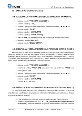 T60356F	 Programação e Operação - Linha D - Siemens 828D	 195
10. Execução de Programas
10 - EXECUÇÃO DE PROGRAMAS
10.1 - EXECUTAR UM PROGRAMA DISPONÍVEL NA MEMÓRIA DA MÁQUINA.
–– Acionar a tecla “PROGRAM MANAGER”.
–– Acionar a softkey [ NC ].
–– Acessar o programa a ser executado, utilizando as teclas: ►, ◄, ▲ e ▼.
–– Acionar a tecla “INPUT”.
–– Acionar a softkey [EXECUTAR].
–– Acionar a softkey [CONT. PROG.]
–– “DESATIVAR” as opções [TESTE PROGRAMA] e [AVANÇO ENSAIO].
–– Apertar a softkey [VOLTAR].
–– Acionar a tecla “CYCLE START”.
10.2 - EXECUTAR UM PROGRAMADIRETO DE UM PERIFÉRICO EXTERNO (MODO 1).
Nas máquinas da linha D com comando SIEMENS 828D, pode-se executar programas
salvos em periféricos externos, sendo eles: Cartão de memória (COMPACT FLASH de no
máximo 1 Gb de memória e formatado com a extensão FAT) ou dispositivos com conexão
USB (PEN-DRIVE formatado com a extensão FAT), sem a necessidade de que os programas
sejam salvos na memória da máquina. Para isso deve-se:
–– Acionar a tecla “PROGRAM MANAGER”.
–– Acionar a softkey [USER CF], para execução via cartão ou [USB], para
execução via USB.
–– Acessar o programa a ser executado, utilizando as teclas: ►, ◄, ▲ e ▼.
–– Acionar a tecla “INPUT”.
–– Acionar a softkey [EXECUTAR]
–– Acionar “CYCLE START”
10.3- EXECUTARUMPROGRAMADIRETODEUMPERIFÉRICOEXTERNO(MODO2).
Um programa pode ser executado diretamente de um periférico externo, fazendo-se
uma chamada a partir de um programa que está na memória da máquina (chamada de sub-
programa). Para isso deve-se:
–– Criar um programa novo em uma das áreas de memória da máquina.
–– Inserirnoprogramaasintaxe:EXTCALL(“CF_CARD:Nomedoarquivo.Extensão
do arquivo”), para execuções de programas diretamente do cartão de memória,
 