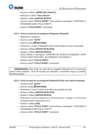 T60356F	 Programação e Operação - Linha D - Siemens 828D	 197
10. Execução de Programas
–– Acionar a softkey [MODO DE LOCALIZ.].
–– Selecionar o Modo “Sem Cálculo”.
–– Apertar a softkey [INICIAR BUSCA]
–– Acionar a tecla “CYCLE START” (será exibida a mensagem “CONTINUE O
PROGRAMA COM CYCLE START”).
–– Acionar “CYCLE START” novamente
10.5.3 - Início no meio de um programa (Programa Shopmill).
–– Selecionar o programa
–– Acionar a tecla “AUTO”
–– Acionar a tecla [M MACHINE].
–– Posicionar o cursor na operação (ciclo) onde deseja-se iniciar a execução.
–– Acionar a softkey [BUSCA DE BLOCO].
–– Apertar a softkey [INICIAR BUSCA].
–– (Será exibida a mensagem: “DESTINO DE BUSCA ALCANÇADO. APÓS
CYCLE START SÃO EXEC. AS FUNÇÕES COLETADAS” ).
–– Acionar a tecla “CYCLE START”.
–– Acionar a tecla “CYCLE START” novamente.
OBSERVAÇÃO: Para iniciar no meio de um programa Shopmill em um ciclo que
possui várias posições (ciclo de furação por exemplo) é necessário seguir os passos
descritos aseguir:
10.5.4 - Início no meio de um programa Shopmill (Ciclos com várias posições).
–– Acionar a tecla “AUTO”
–– Acionar a tecla [M MACHINE].
–– Posicionar o cursor no bloco que define as posições do ciclo.
–– Acionar a softkey [BUSCA DE BLOCO].
–– Apertar a softkey [INICIAR BUSCA].
–– Posicionar o cursor na coluna “num. do furo de início:” e digitar o nº do furo que
se deseja iniciar a execução. Ex: 2
–– Acionar a softkey [OK].
–– Acionar a tecla “CYCLE START” (será exibida a mensagem “CONTINUE O
PROGRAMA COM CYCLE START”).
–– Acionar a tecla “CYCLE START” novamente.
 