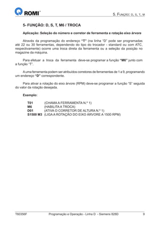 T60356F	 Programação e Operação - Linha D - Siemens 828D	 9
5. Função: d, s, t, m
5- FUNÇÃO: D, S, T, M6 / TROCA
Aplicação: Seleção do número e corretor de ferramenta e rotação eixo árvore
Através da programação do endereço “T” (na linha “D” pode ser programadas
até 22 ou 30 ferramentas, dependendo do tipo do trocador - standard ou com ATC,
respectivamente) ocorre uma troca direta da ferramenta ou a seleção da posição no
magazine da máquina.
Para efetuar a troca da ferramenta deve-se programar a função “M6” junto com
a função “T”.
Auma ferramenta podem ser atribuídos corretores de ferramentas de 1 a 9, programando
um endereço “D” correspondente.
Para ativar a rotação do eixo árvore (RPM) deve-se programar a função “S” seguida
do valor da rotação desejada.
Exemplo:
T01	 (CHAMA A FERRAMENTA N.º 1)
M6 	 (HABILITA A TROCA)
D01 	(ATIVA O CORRETOR DE ALTURA N.º 1)
S1500 M3 	(LIGA A ROTAÇÃO DO EIXO ÁRVORE A 1500 RPM)
 