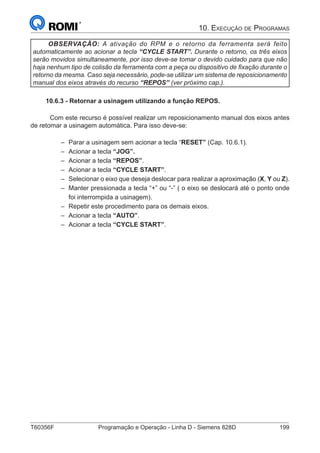 T60356F	 Programação e Operação - Linha D - Siemens 828D	 199
1. Apresentação
OBSERVAÇÃO: A ativação do RPM e o retorno da ferramenta será feito
automaticamente ao acionar a tecla “CYCLE START”. Durante o retorno, os três eixos
serão movidos simultaneamente, por isso deve-se tomar o devido cuidado para que não
haja nenhum tipo de colisão da ferramenta com a peça ou dispositivo de fixação durante o
retorno da mesma. Caso seja necessário, pode-se utilizar um sistema de reposicionamento
manual dos eixos através do recurso “REPOS” (ver próximo cap.).
10.6.3 - Retornar a usinagem utilizando a função REPOS.
	 Com este recurso é possível realizar um reposicionamento manual dos eixos antes
de retomar a usinagem automática. Para isso deve-se:
–– Parar a usinagem sem acionar a tecla “RESET” (Cap. 10.6.1).
–– Acionar a tecla “JOG”.
–– Acionar a tecla “REPOS”.
–– Acionar a tecla “CYCLE START”.
–– Selecionar o eixo que deseja deslocar para realizar a aproximação (X, Y ou Z).
–– Manter pressionada a tecla “+” ou “-” ( o eixo se deslocará até o ponto onde
foi interrompida a usinagem).
–– Repetir este procedimento para os demais eixos.
–– Acionar a tecla “AUTO”.
–– Acionar a tecla “CYCLE START”.
10. Execução de Programas
 