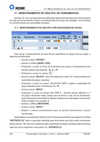 200	 Programação e Operação - Linha D - Siemens 828D	 T60356F
1. Apresentação
11 - MONITORAMENTO DE VIDA ÚTIL DE FERRAMENTAS.
Na linha “D” com comando Siemens 828 estão disponíveis dois tipos de monitoramento
de vida útili de ferramenta. Existe o monitoramento por tempo de usinagem (em minutos)
e o monitoramento por quantidade de peças.
11.1 - MONITORAMENTO DE VIDA ÚTIL POR QUANTIDADE DE PEÇAS.
Para ativar o monitoramento de vida útil por quantidade de peças deve-se seguir o
seguinte procedimento:
–– Acionar a tecla “OFFSET”.
–– Acionar a softkey [DESG. FER.].
–– Posicionar o cursor na linha da ferramenta para qual o monitoramento será
ativado através das teclas ►, ◄, ▲ e ▼.
–– Posicionar o cursor no campo “
T
C ”.
–– Acionar a tecla “SELECT” para até selecionar a letra “Q” (monitoramento por
quantidade de peças usinadas).
–– Posicionar o cursor no campo “VALOR DE CMD” e digitar a quantidade de
peças desejada para a ferramenta. Ex: 10
–– Acionar a tecla “INPUT”.
–– Posicionar o cursor no campo LIM. PRÉ A.”. Quando estiver faltando o nº
de peças informado neste campo para terminar a vida útil da ferramenta,
automaticamente será exibido na tela da máquina uma mensagem de pré-aviso.
Pode-se digitar por exemplo: 2
–– Apertar a softkey [REATIVAR]
–– Acionar a tecla “INPUT”.
–– Repetir o mesmo procedimento para as demais ferramentas a serem
monitoradas.
Após realizar o procedimento descrito acima, deve-se acrescentar ao programa a sintaxe
“SETPIECE (X)” após a operação realizada pela ferramenta que está sendo monitorada.
Nesta sintaxe, “X” deve ser substituído pela quantidade de peças usinadas pela ferramenta
cada vez que o programa é executado. Ex: SETPIECE (1)
11. Monitoramento de vida útil de ferramentas
 