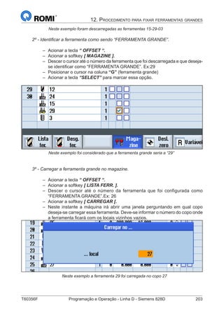 T60356F	 Programação e Operação - Linha D - Siemens 828D	 203
1. Apresentação
		 Neste exemplo foram descarregadas as ferramentas 15-29-03
2º - Identificar a ferramenta como sendo “FERRAMENTA GRANDE”.
–– Acionar a tecla “ OFFSET “.
–– Acionar a softkey [ MAGAZINE ].
–– Descer o cursor até o número da ferramenta que foi descarregada e que deseja-
se identificar como “FERRAMENTA GRANDE”. Ex:29
–– Posicionar o cursor na coluna “G” (ferramenta grande)
–– Acionar a tecla “SELECT” para marcar essa opção.
		 Neste exemplo foi considerado que a ferramenta grande seria a “29”
3º - Carregar a ferramenta grande no magazine.
–– Acionar a tecla “ OFFSET “.
–– Acionar a softkey [ LISTA FERR. ].
–– Descer o cursor até o número da ferramenta que foi configurada como
“FERRAMENTA GRANDE”.Ex: 26
–– Acionar a softkey [ CARREGAR [.
–– Neste instante a máquina irá abrir uma janela perguntando em qual copo
deseja-se carregar essa ferramenta. Deve-se informar o número do copo onde
a ferramenta ficará com os locais vizinhos vazios.
			 Neste exemplo a ferramenta 29 foi carregada no copo 27
12. Procedimento para fixar ferramentas grandes
 